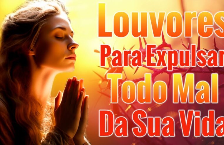 Louvores Para Expulsar Todo Mal Da Sua Vida – As Melhores Músicas Gospel Mais Tocadas 2024